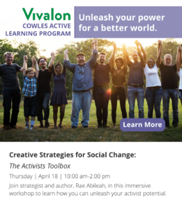 Creative Strategies for Social Change:  The Activists Toolbox Thursday | April 18 | 10:00 am-2:00 pm Join strategist and author, Rae Abileah, in this immersive workshop to learn how you can unleash your activist potential. Learn more >
